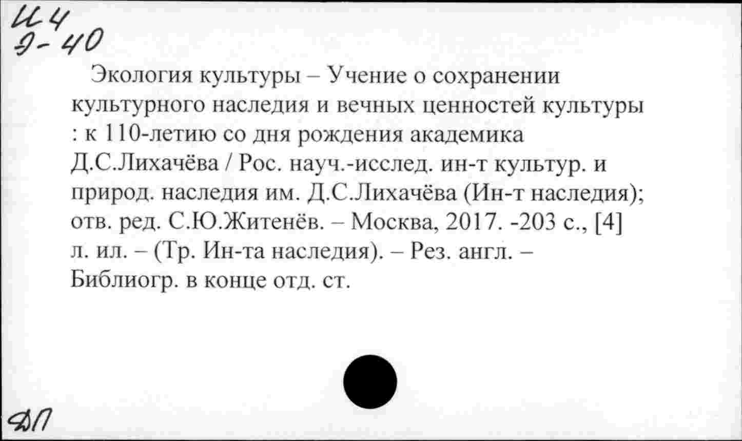 ﻿чО
Экология культуры - Учение о сохранении культурного наследия и вечных ценностей культуры : к 110-летию со дня рождения академика Д.С.Лихачёва / Рос. науч.-исслед. ин-т культур, и природ, наследия им. Д.С.Лихачёва (Ин-т наследия); отв. ред. С.Ю.Житенёв. - Москва, 2017. -203 с., [4] л. ил. - (Тр. Ин-та наследия). - Рез. англ. -Библиогр. в конце отд. ст.
